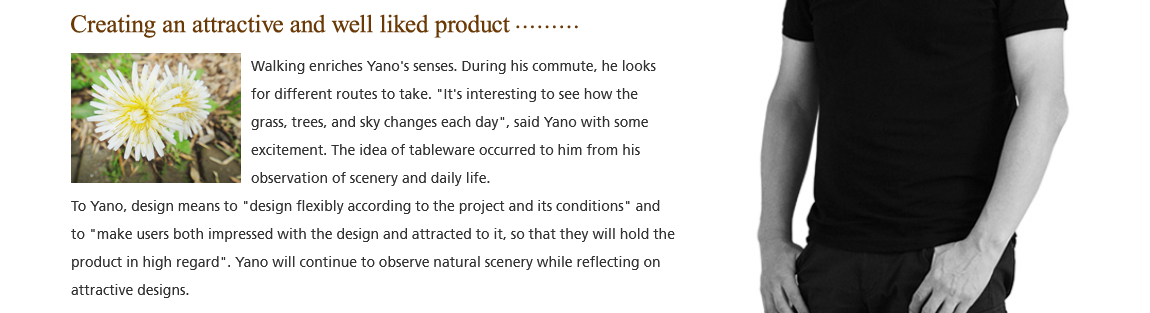 Creating an attractive and well liked product; Walking enriches Yano's senses. During his commute, he looks for different routes to take. 'It's interesting to see how the grass, trees, and sky changes each day', said Yano with some excitement. The idea of tableware occurred to him from his observation of scenery and daily life. To Yano, design means to 'design flexibly according to the project and its conditions' and to 'make users both irnpressed with the design and attracted to it, so that they will hold the product in high regard'. Yano will continue to observe natural scenery while reflecting on attractive designs.