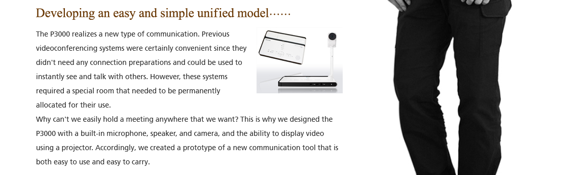 Developing an easy and simple unified model; The P3000 realizes a new type of communication. Previous videoconferencing systems were certainly convenient since they didn't need any connection preparations and could be used to instantly see and talk with others. However, these systems required a special room that needed to be permanently allocated for their use. Why can't we easily hold a meeting anywhere that we want? This is why we design the P3000 with a built-in microphone, speaker, and camera, and the ability to display video using a projector. Accordingly, we created a prototype of a new communication tool that is both easy to use and easy to carry.