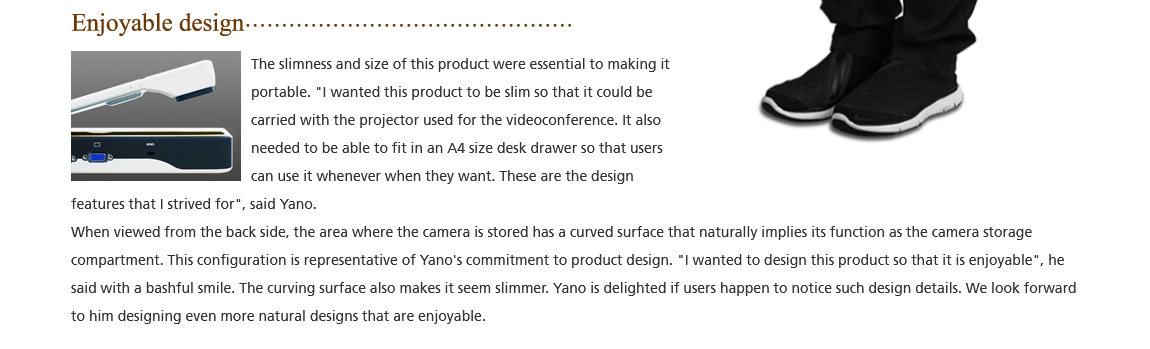 Enjoyable design; The slimness and size of this product were essential to making it portable. 'I wanted this product to be slim so that it could be carried with the projector used for the videoconference. It also needed to be able to fit in an A4 size desk drawer so that users can use it whenever when they want. These are the design features that I strived for'. said Yano. When viewed from the back side, the area where the carnera is stored has a curved surface that naturally implies its function as the camera storage compartment. This configuration is representative of Yano's commitment to product design. 'I wanted to design this product so that it is enjoyable'. he 
said with a bashful smile. The curving surface also makes it seem slimmer. Yano is delighted if users happen to notice such design details. We look forward to him designing even more natural designs that are enjoyable.
