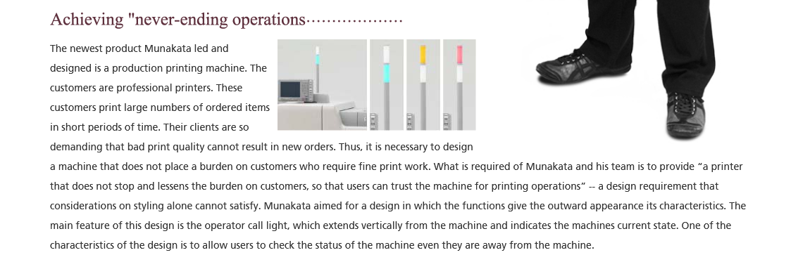 Achieving 'never-ending operations'; The newest product Munakata led and designed is a production printing machine. The customers are professional printers. These customers print large numbers of ordered items in short periods of time. Their clients are so demanding that bad print quality cannot result in new orders. Thus, it is necessary to design a machine that does not place a burden on customers who require fine print work. What is required of Munakata and his team is to provide 'a printer that does not stop and lessens the burden on customers, so that users can trust the machine for printing operations' -- a design requirement that considerations on styling alone cannot satisfy. Munakata aimed for a design in which the functions give the outward appearance its characteristics. The main feature of this design is the operator call light, which extends vertically from the machine and indicates the machines current state. One of the characteristics of the design is to allow users to check the status of the machine even they are away from the rnachine.