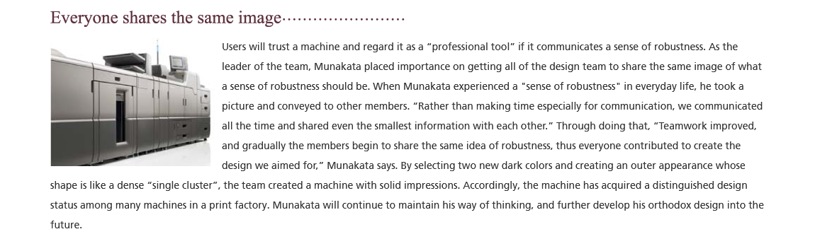 Everyone shares the same image; Users will trust a machine and regard it as a 'professional tool' if it communicates a sense of robustness. As the leader of the team, Munakata placed importance on getting all of the design team to share the same image of what a sense of robustness should be. When Munakata experienced a 'sense of robustness' in everyday life, he took a picture and conveyed to other members. 'Rather than making time especially for communication, we communicated all the time and shared even the smallest information with each other.' Through doing that, 'Teamwork improved, and gradually the members begin to share the same idea of robustness, thus everyone contributed to create the design we aimed for.' Munakata says. By selecting two new dark colors and creating an outer appearance whose shape is like a dense 'single cluster'. the team created a machine with solid impressions. Accordingly. the machine has acquired a distinguished design status among many machines in a print factory. Munakata will continue to maintain his way of thinking, and further develop his orthodox design into the future.